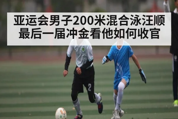 亚运会男子200米混合泳汪顺最后一届冲金看他如何收官