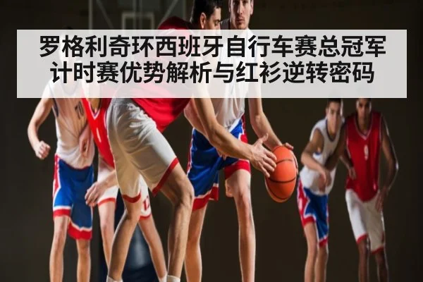 罗格利奇环西班牙自行车赛总冠军计时赛优势解析与红衫逆转密码