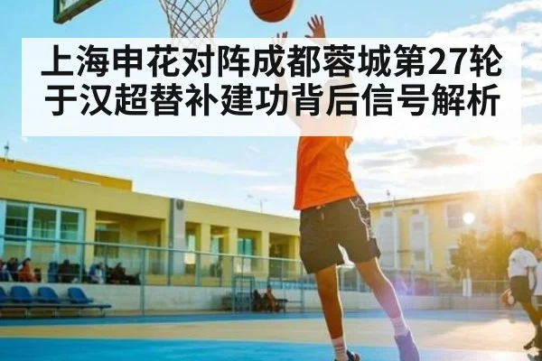 上海申花对阵成都蓉城第27轮 于汉超替补建功背后信号解析